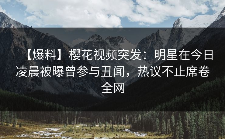 【爆料】樱花视频突发：明星在今日凌晨被曝曾参与丑闻，热议不止席卷全网