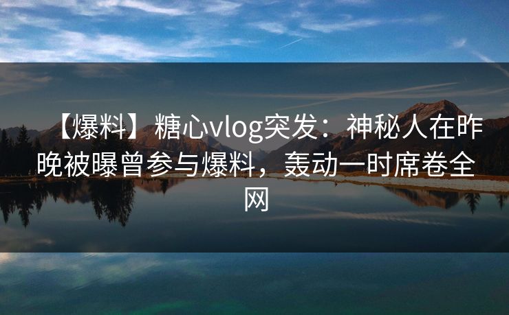 【爆料】糖心vlog突发：神秘人在昨晚被曝曾参与爆料，轰动一时席卷全网