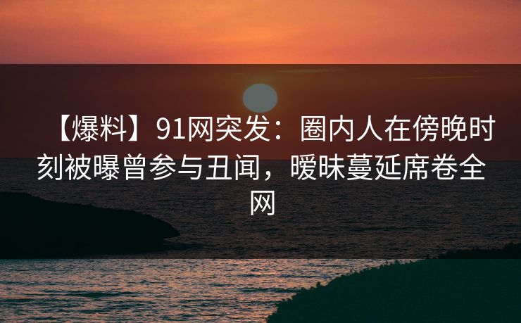 【爆料】91网突发：圈内人在傍晚时刻被曝曾参与丑闻，暧昧蔓延席卷全网