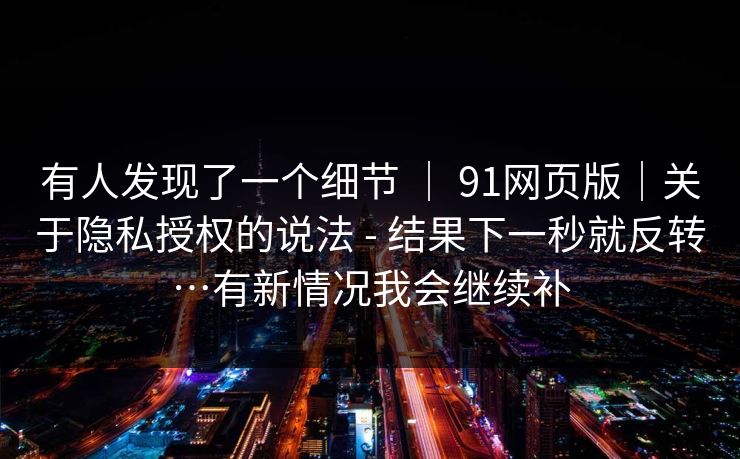 有人发现了一个细节 ｜ 91网页版｜关于隐私授权的说法 - 结果下一秒就反转…有新情况我会继续补