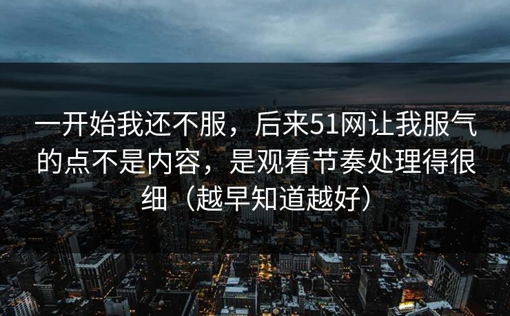 一开始我还不服，后来51网让我服气的点不是内容，是观看节奏处理得很细（越早知道越好）