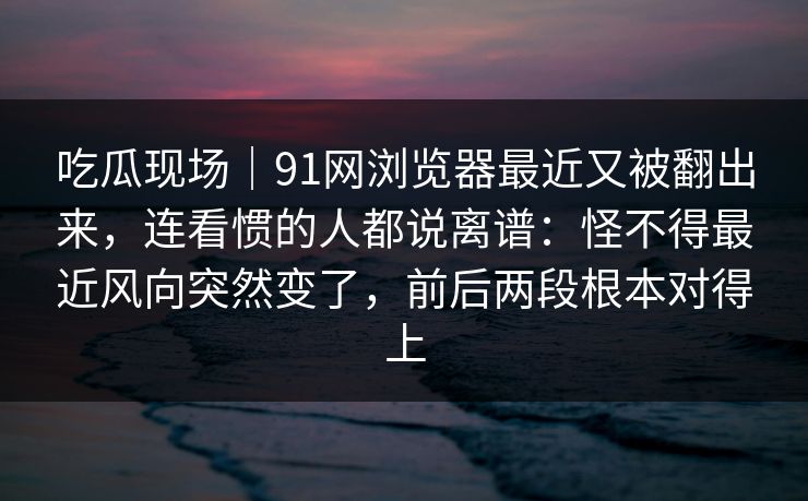 吃瓜现场｜91网浏览器最近又被翻出来，连看惯的人都说离谱：怪不得最近风向突然变了，前后两段根本对得上